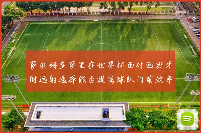 萨利姆多萨里在世界杯面对西班牙时远射选择能否提高球队门前效率