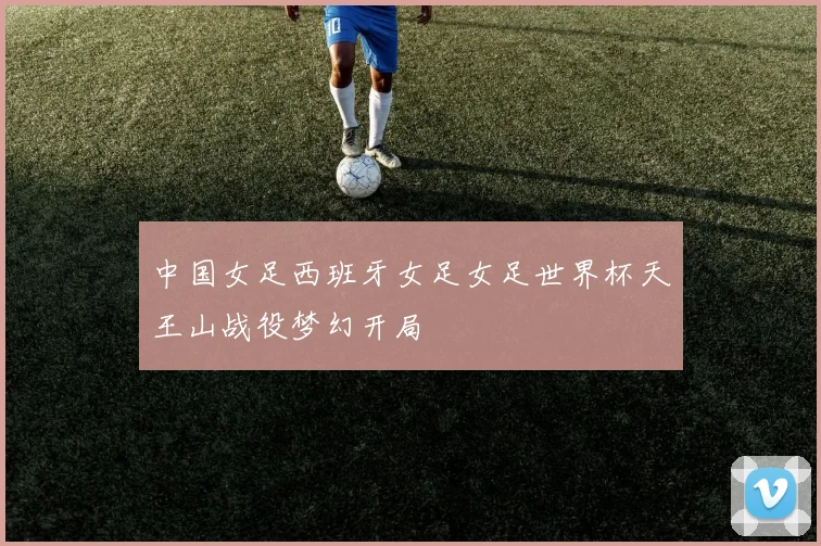 中国女足西班牙女足女足世界杯天王山战役梦幻开局