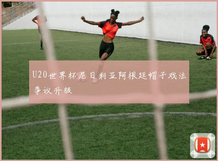 U20世界杯尼日利亚阿根廷帽子戏法争议升级