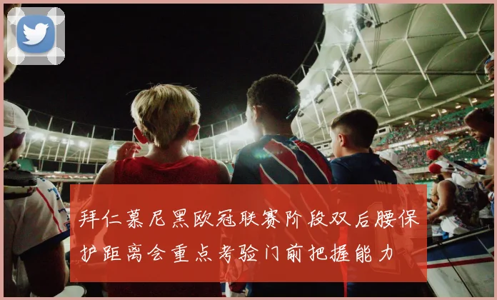 拜仁慕尼黑欧冠联赛阶段双后腰保护距离会重点考验门前把握能力