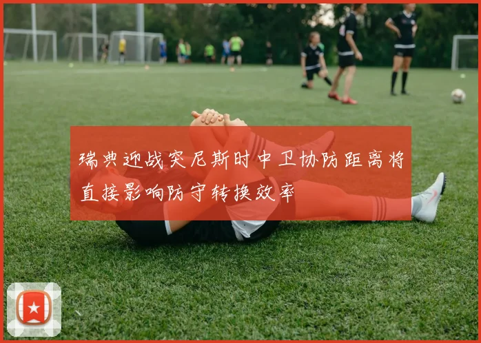 瑞典迎战突尼斯时中卫协防距离将直接影响防守转换效率
