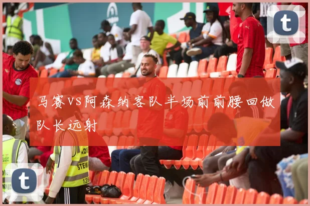 马赛vs阿森纳客队半场前前腰回做队长远射