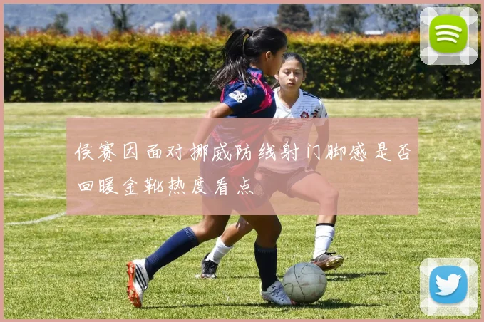 侯赛因面对挪威防线射门脚感是否回暖金靴热度看点