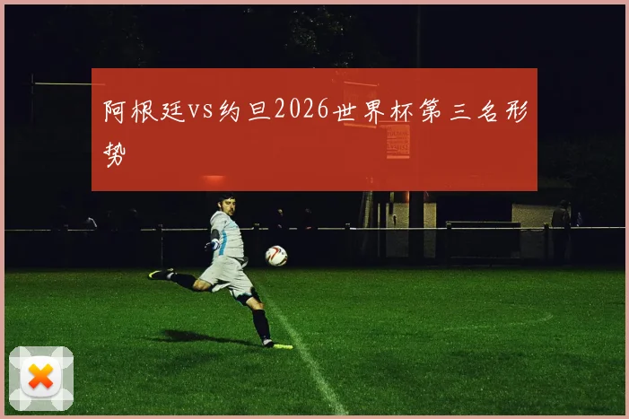阿根廷vs约旦2026世界杯第三名形势