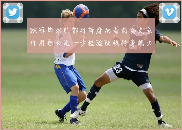 欧冠毕尔巴鄂对阵摩纳哥前场支点作用也会进一步检验防线转身能力