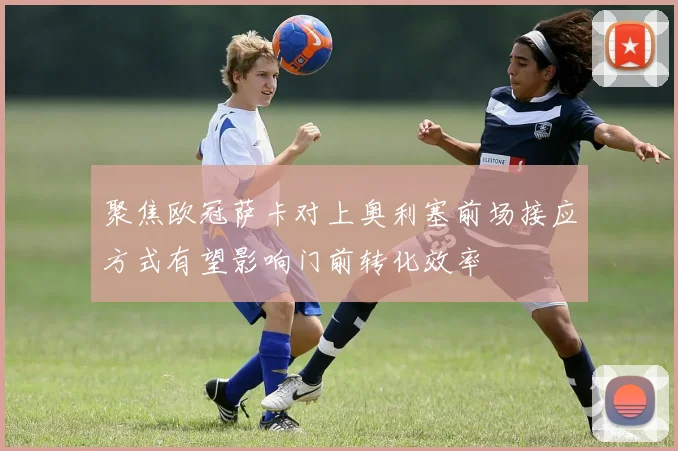 聚焦欧冠萨卡对上奥利塞前场接应方式有望影响门前转化效率