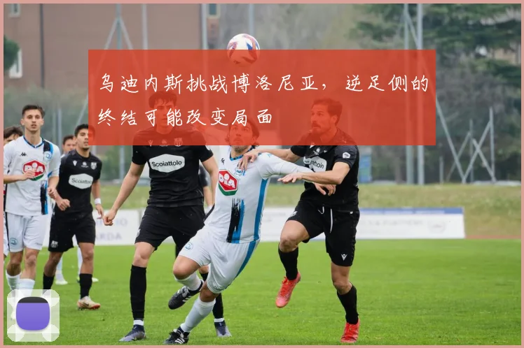 乌迪内斯挑战博洛尼亚，逆足侧的终结可能改变局面