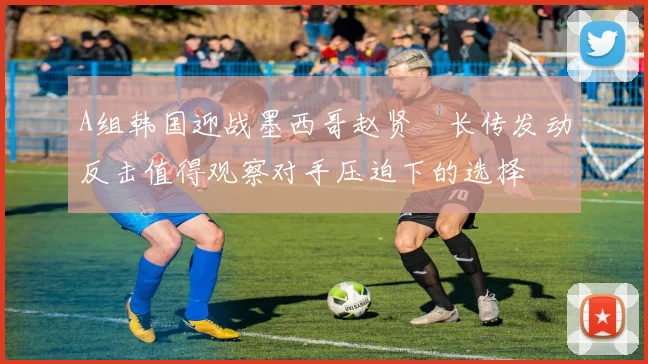 A组韩国迎战墨西哥赵贤祐长传发动反击值得观察对手压迫下的选择