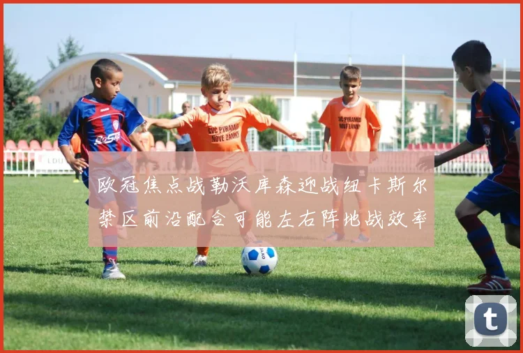 欧冠焦点战勒沃库森迎战纽卡斯尔禁区前沿配合可能左右阵地战效率