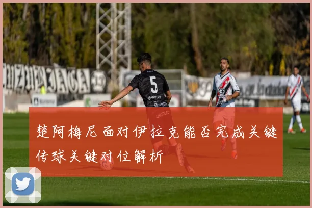 楚阿梅尼面对伊拉克能否完成关键传球关键对位解析