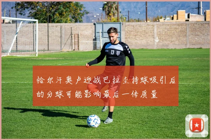 恰尔汗奥卢迎战巴拉圭持球吸引后的分球可能影响最后一传质量