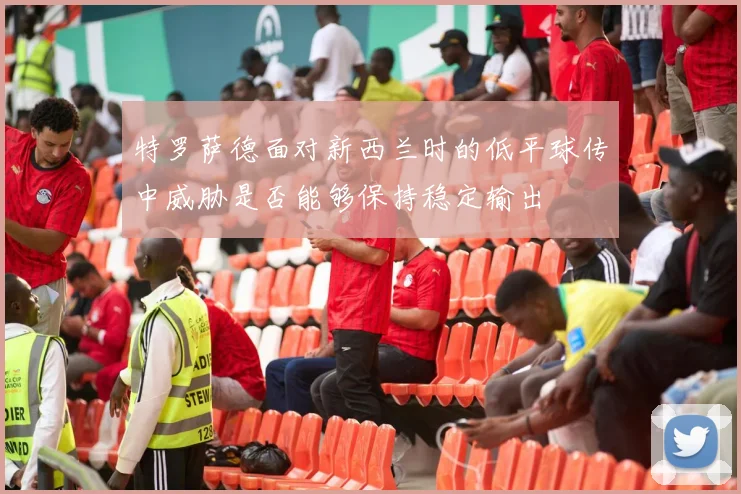 特罗萨德面对新西兰时的低平球传中威胁是否能够保持稳定输出