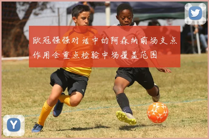欧冠强强对话中的阿森纳前场支点作用会重点检验中场覆盖范围